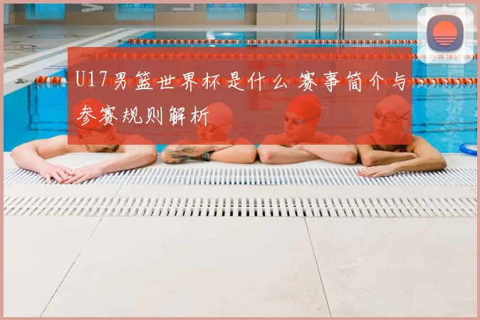 U17男篮世界杯是什么 赛事简介与参赛规则解析