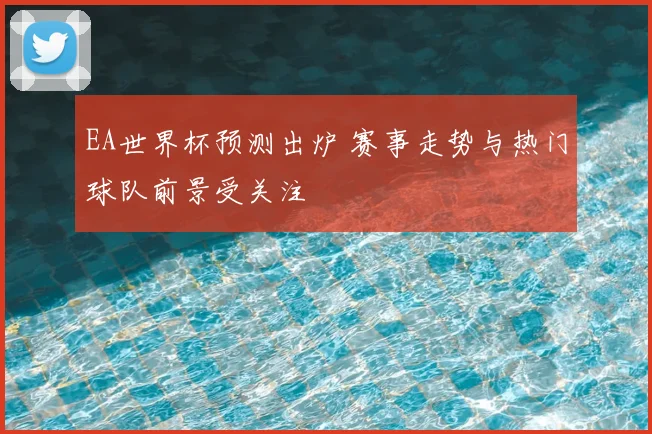 EA世界杯预测出炉 赛事走势与热门球队前景受关注