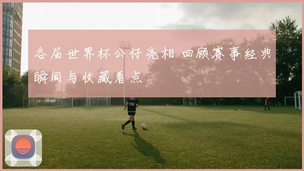 各届世界杯公仔亮相 回顾赛事经典瞬间与收藏看点