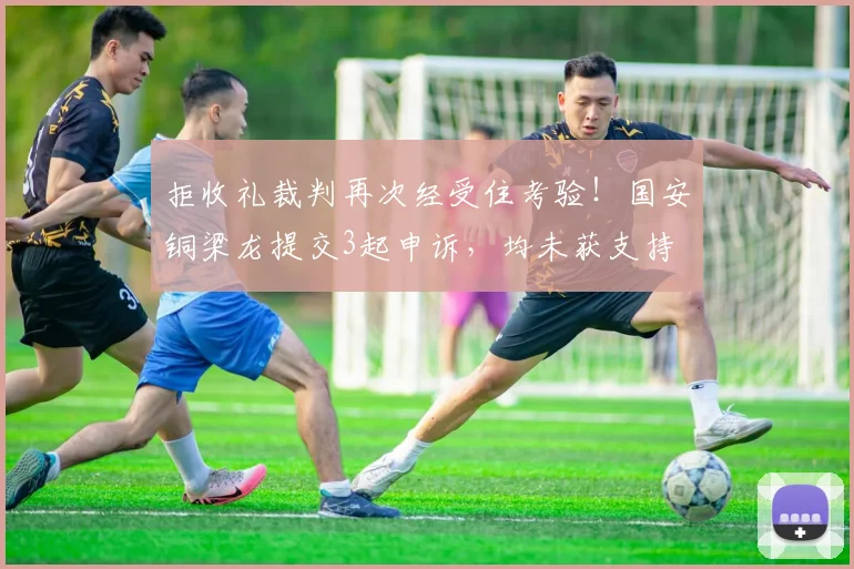 拒收礼裁判再次经受住考验！国安铜梁龙提交3起申诉，均未获支持