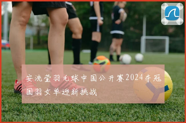 安洗莹羽毛球中国公开赛2024夺冠国羽女单迎新挑战