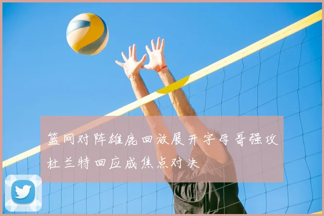 篮网对阵雄鹿回放展开字母哥强攻杜兰特回应成焦点对决