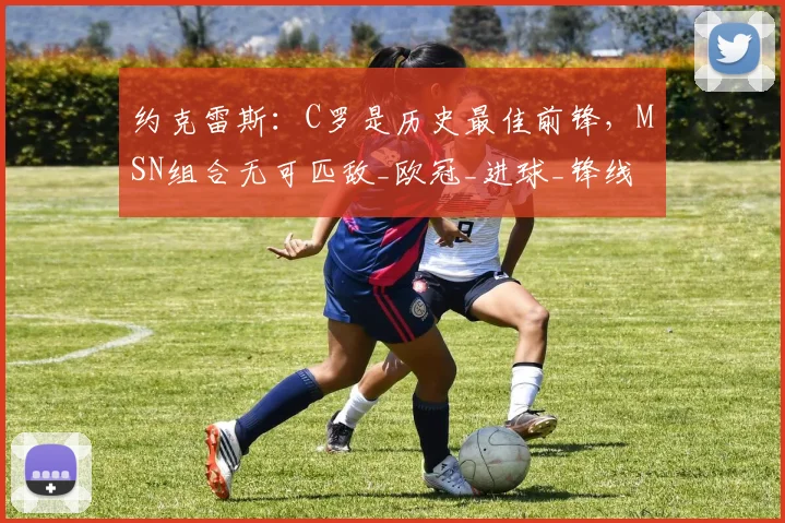约克雷斯：C罗是历史最佳前锋，MSN组合无可匹敌_欧冠_进球_锋线