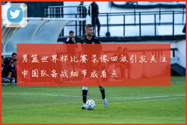 男篮世界杯比赛录像回放引发关注中国队备战细节成看点