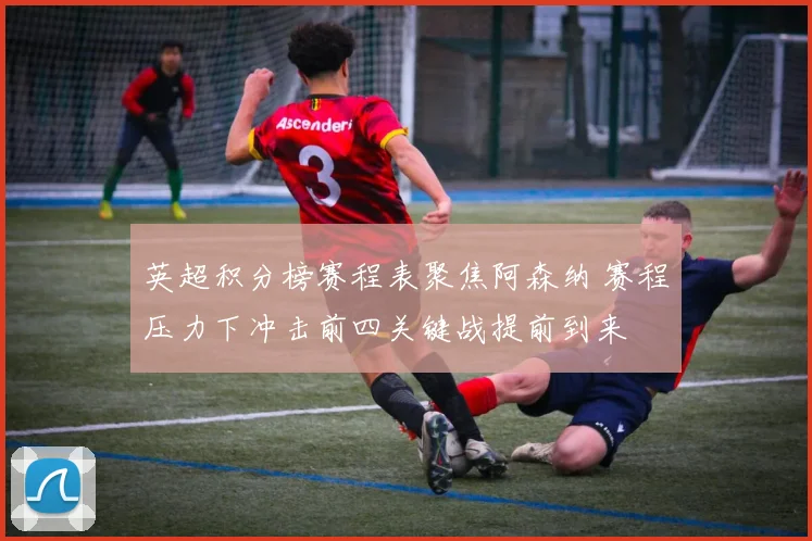 英超积分榜赛程表聚焦阿森纳 赛程压力下冲击前四关键战提前到来