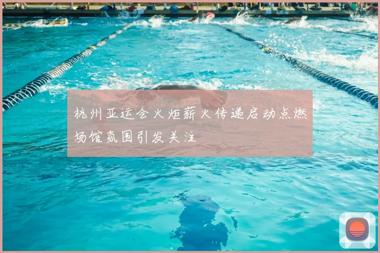 杭州亚运会火炬薪火传递启动点燃场馆氛围引发关注