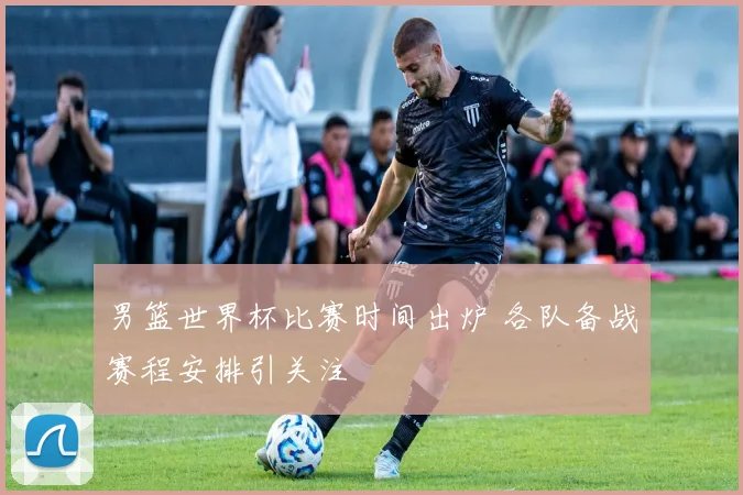 男篮世界杯比赛时间出炉 各队备战赛程安排引关注
