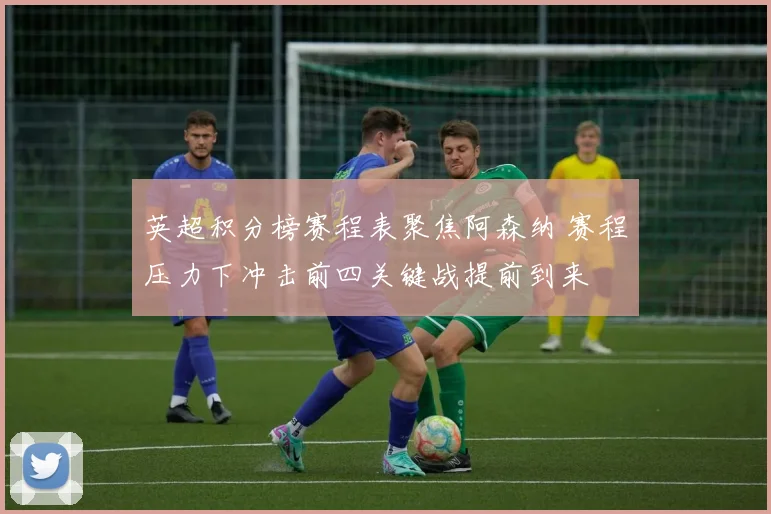 英超积分榜赛程表聚焦阿森纳 赛程压力下冲击前四关键战提前到来