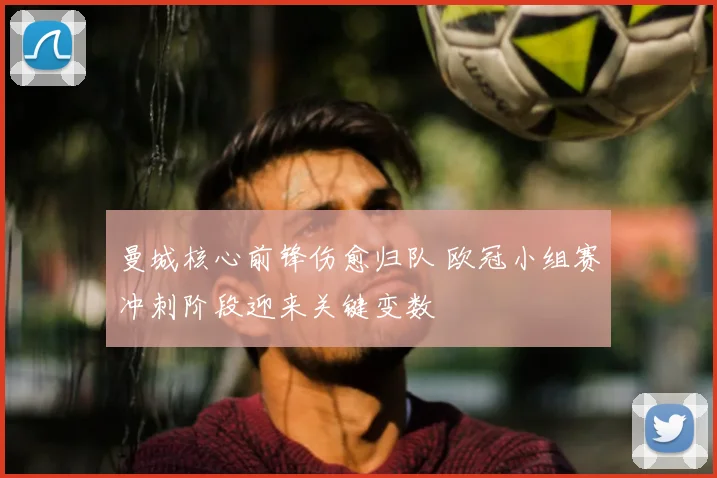 曼城核心前锋伤愈归队 欧冠小组赛冲刺阶段迎来关键变数