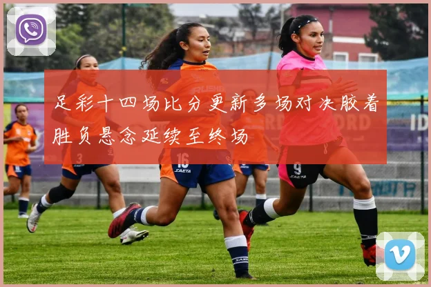 足彩十四场比分更新多场对决胶着胜负悬念延续至终场