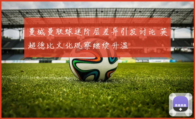 曼城曼联球迷阶层差异引发讨论 英超德比文化观察继续升温
