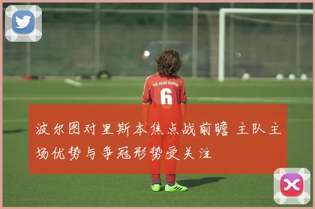 波尔图对里斯本焦点战前瞻 主队主场优势与争冠形势受关注